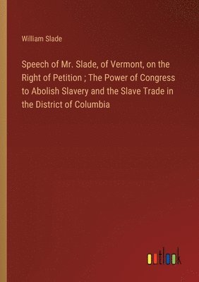 Speech of Mr. Slade, of Vermont, on the Right of Petition; The Power of Congress to Abolish Slavery and the Slave Trade in the District of Columbia 1