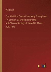 bokomslag The Abolition Cause Eventually Triumphant: A Sermon, Delivered Before the Anti-Slavery Society of Haverhill, Mass., Aug. 1840