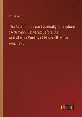 The Abolition Cause Eventually Triumphant: A Sermon, Delivered Before the Anti-Slavery Society of Haverhill, Mass., Aug. 1840 1