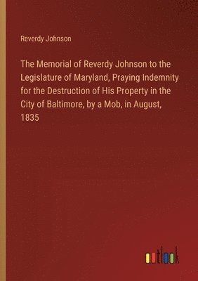 Reverdy Johnson - Memorial of Reverdy Johnson to the Legislature of Maryland, Praying Indemnity for the Destruction of His Property in the City of Baltimore, by a Mob, in August, 1835, Häftad
