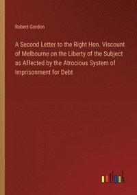 bokomslag A Second Letter to the Right Hon. Viscount of Melbourne on the Liberty of the Subject as Affected by the Atrocious System of Imprisonment for Debt