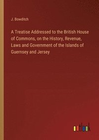 bokomslag A Treatise Addressed to the British House of Commons, on the History, Revenue, Laws and Government of the Islands of Guernsey and Jersey