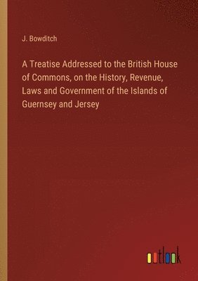 A Treatise Addressed to the British House of Commons, on the History, Revenue, Laws and Government of the Islands of Guernsey and Jersey 1