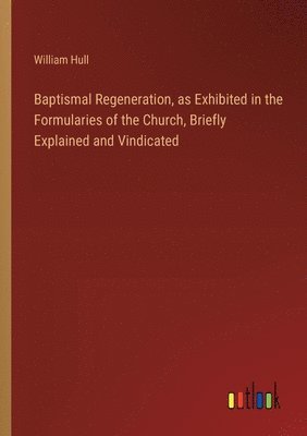 Baptismal Regeneration, as Exhibited in the Formularies of the Church, Briefly Explained and Vindicated 1