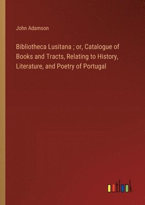 Bibliotheca Lusitana; or, Catalogue of Books and Tracts, Relating to History, Literature, and Poetry of Portugal 1