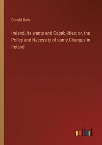 bokomslag Ireland, Its wants and Capabilities; or, the Policy and Necessity of some Changes in Ireland