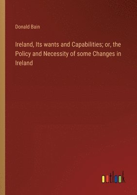 Ireland, Its wants and Capabilities; or, the Policy and Necessity of some Changes in Ireland 1