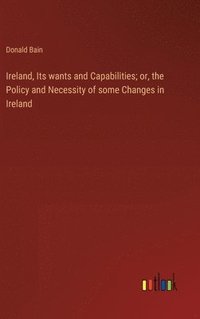 bokomslag Ireland, Its wants and Capabilities; or, the Policy and Necessity of some Changes in Ireland