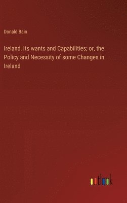 Ireland, Its wants and Capabilities; or, the Policy and Necessity of some Changes in Ireland