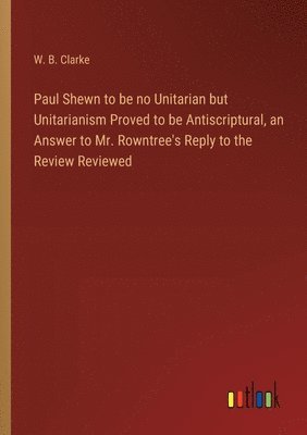 bokomslag Paul Shewn to be no Unitarian but Unitarianism Proved to be Antiscriptural, an Answer to Mr. Rowntree's Reply to the Review Reviewed