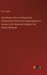 bokomslag Paul Shewn to be no Unitarian but Unitarianism Proved to be Antiscriptural, an Answer to Mr. Rowntree's Reply to the Review Reviewed