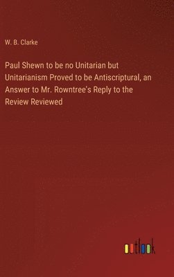 Paul Shewn to be no Unitarian but Unitarianism Proved to be Antiscriptural, an Answer to Mr. Rowntree's Reply to the Review Reviewed 1