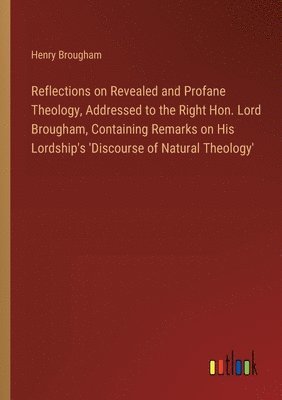 Reflections on Revealed and Profane Theology, Addressed to the Right Hon. Lord Brougham, Containing Remarks on His Lordship's 'Discourse of Natural Th 1