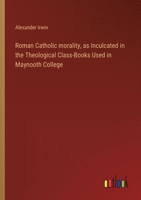 Alexander Irwin - Roman Catholic morality, as Inculcated in the Theological Class-Books Used in Maynooth College, Häftad
