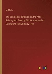 bokomslag The Silk Raiser's Manual or, the Art of Raising and Feeding Silk Worms, and of Cultivating the Mulberry Tree