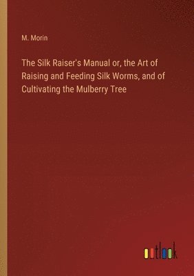 The Silk Raiser's Manual or, the Art of Raising and Feeding Silk Worms, and of Cultivating the Mulberry Tree 1