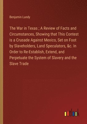 bokomslag The War in Texas; A Review of Facts and Circumstances, Showing that This Contest is a Crusade Against Mexico, Set on Foot by Slaveholders, Land Speculators, &c. In Order to Re-Establish, Extend, and