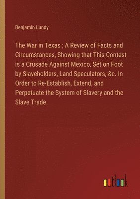 War in Texas; A Review of Facts and Circumstances, Showing that This Contest is a Crusade Against Mexico, Set on Foot by Slaveholders, Land Speculators, &c. In Order to Re-Establish, Extend, and Perpetuate the System of Slavery and the Slave Trade