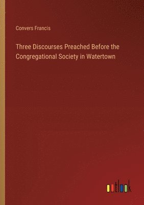 Three Discourses Preached Before the Congregational Society in Watertown