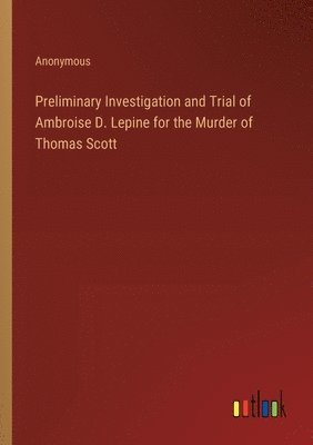 Preliminary Investigation and Trial of Ambroise D. Lepine for the Murder of Thomas Scott 1