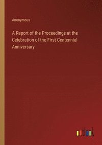 bokomslag Report of the Proceedings at the Celebration of the First Centennial Anniversary