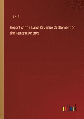 Report of the Land Revenue Settlement of the Kangra District 1