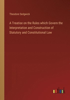 A Treatise on the Rules which Govern the Interpretation and Construction of Statutory and Constitutional Law 1