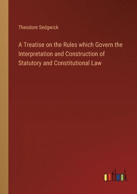Treatise on the Rules which Govern the Interpretation and Construction of Statutory and Constitutional Law