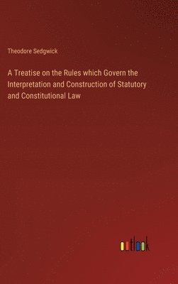 A Treatise on the Rules which Govern the Interpretation and Construction of Statutory and Constitutional Law 1