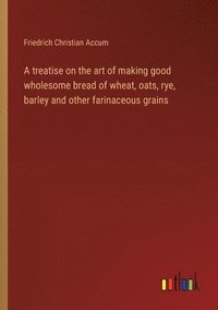 bokomslag A treatise on the art of making good wholesome bread of wheat, oats, rye, barley and other farinaceous grains