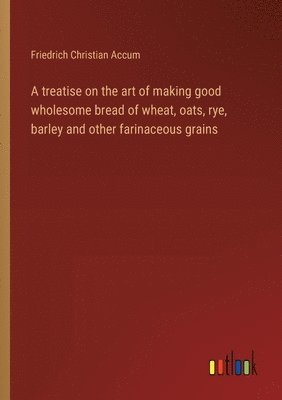 bokomslag treatise on the art of making good wholesome bread of wheat, oats, rye, barley and other farinaceous grains