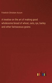 bokomslag A treatise on the art of making good wholesome bread of wheat, oats, rye, barley and other farinaceous grains