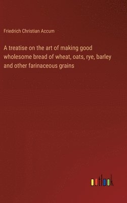 treatise on the art of making good wholesome bread of wheat, oats, rye, barley and other farinaceous grains
