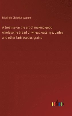 A treatise on the art of making good wholesome bread of wheat, oats, rye, barley and other farinaceous grains 1