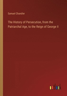 History of Persecution, from the Patriarchal Age, to the Reign of George II