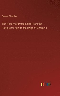 History of Persecution, from the Patriarchal Age, to the Reign of George II