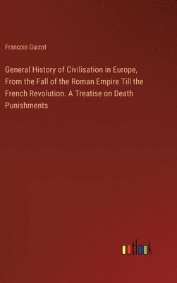 General History of Civilisation in Europe, From the Fall of the Roman Empire Till the French Revolution. A Treatise on Death Punishments 1