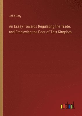 An Essay Towards Regulating the Trade, and Employing the Poor of This Kingdom 1