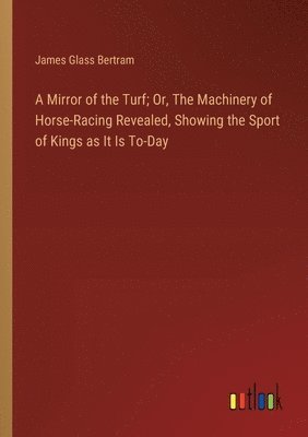 Mirror of the Turf; Or, The Machinery of Horse-Racing Revealed, Showing the Sport of Kings as It Is To-Day