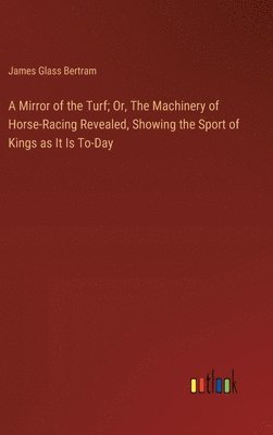 Mirror of the Turf; Or, The Machinery of Horse-Racing Revealed, Showing the Sport of Kings as It Is To-Day
