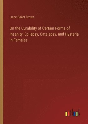 bokomslag On the Curability of Certain Forms of Insanity, Epilepsy, Catalepsy, and Hysteria in Females