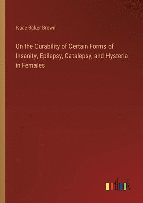 On the Curability of Certain Forms of Insanity, Epilepsy, Catalepsy, and Hysteria in Females 1