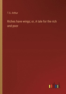 T S Arthur, T. S. Arthur, T.S. Arthur - Riches have wings; or, A tale for the rich and poor, Häftad