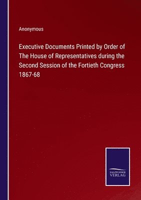 Executive Documents Printed by Order of The House of Representatives during the Second Session of the Fortieth Congress 1867-68 1