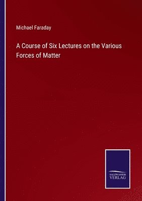 A Course of Six Lectures on the Various Forces of Matter 1