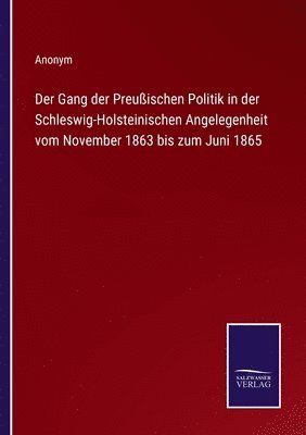 Der Gang der Preuischen Politik in der Schleswig-Holsteinischen Angelegenheit vom November 1863 bis zum Juni 1865 1