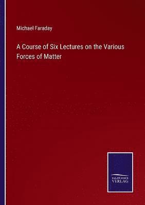 A Course of Six Lectures on the Various Forces of Matter 1