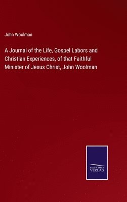 A Journal of the Life, Gospel Labors and Christian Experiences, of that Faithful Minister of Jesus Christ, John Woolman 1