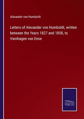 Letters of Alexander von Humboldt, written between the Years 1827 and 1858, to Varnhagen von Ense 1