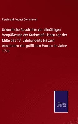 Urkundliche Geschichte der allmhligen Vergrerung der Grafschaft Hanau von der Mitte des 13. Jahrhunderts bis zum Aussterben des grflichen Hauses im Jahre 1736 1